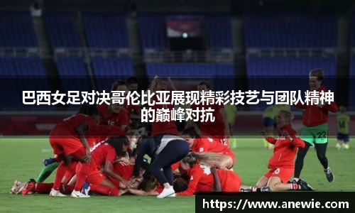 巴西女足对决哥伦比亚展现精彩技艺与团队精神的巅峰对抗